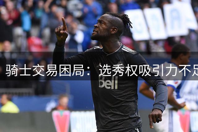 骑士交易困局：选秀权吸引力不足或被迫拆散核心阵容